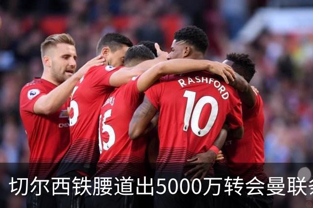 切尔西铁腰道出5000万转会曼联条件！埃德本周再次体检，原因曝光