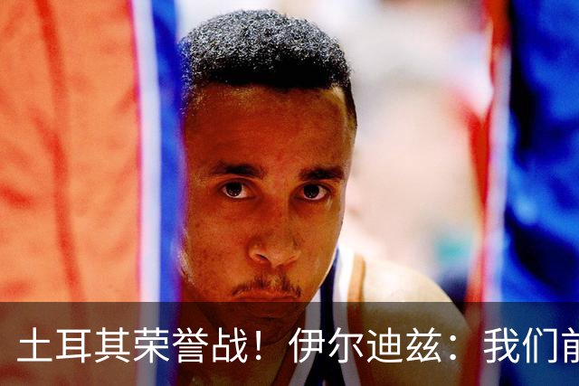 土耳其荣誉战！伊尔迪兹：我们前两场都是更好的一方，向球迷致歉