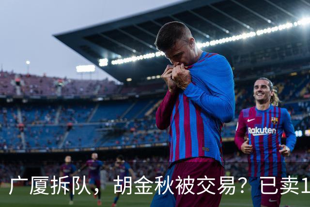 广厦拆队，胡金秋被交易？已卖1人，下家3选1，孙铭徽或也离队